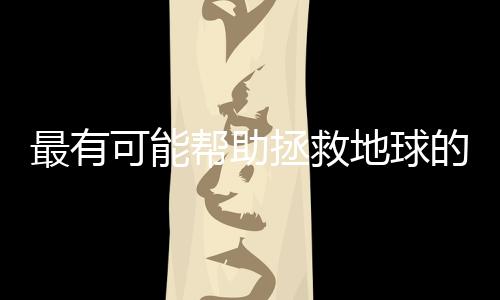 最有可能帮助拯救地球的10项技术,你都了解吗?